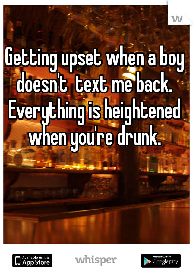 Getting upset when a boy doesn't  text me back. Everything is heightened when you're drunk. 