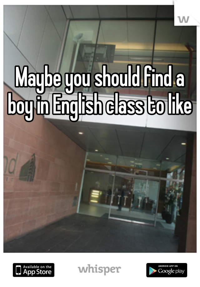 Maybe you should find a boy in English class to like