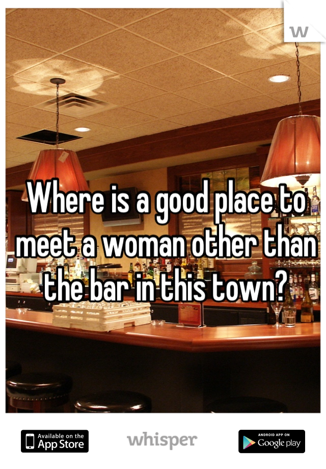 Where is a good place to meet a woman other than the bar in this town?