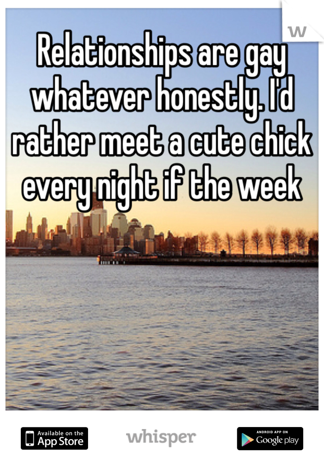 Relationships are gay whatever honestly. I'd rather meet a cute chick every night if the week 