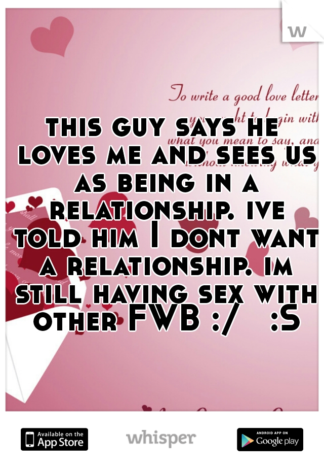 this guy says he loves me and sees us as being in a relationship. ive told him I dont want a relationship. im still having sex with other FWB :/   :S