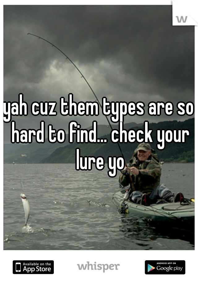 yah cuz them types are so hard to find... check your lure yo