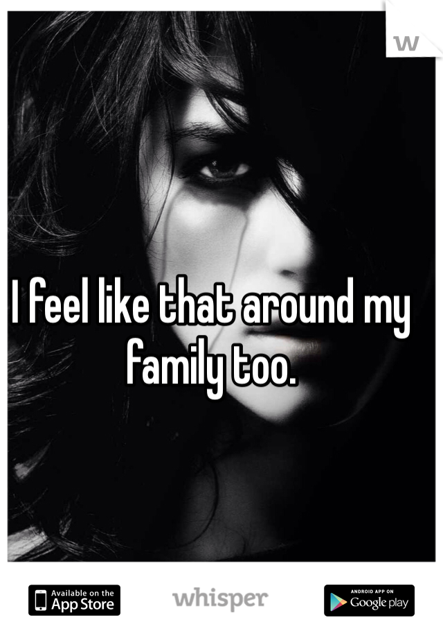 I feel like that around my family too.
