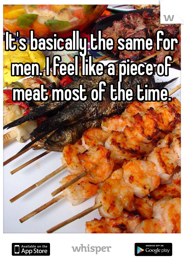 It's basically the same for men. I feel like a piece of meat most of the time. 