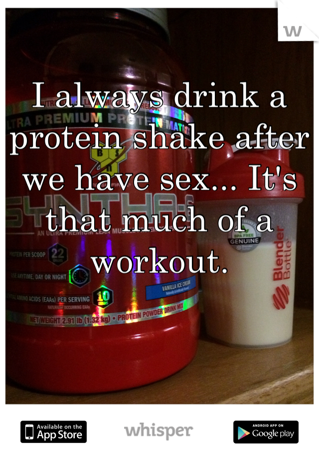I always drink a protein shake after we have sex... It's that much of a workout.