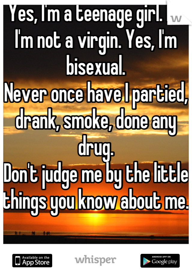 Yes, I'm a teenage girl. No I'm not a virgin. Yes, I'm bisexual. 
Never once have I partied, drank, smoke, done any drug. 
Don't judge me by the little things you know about me. 