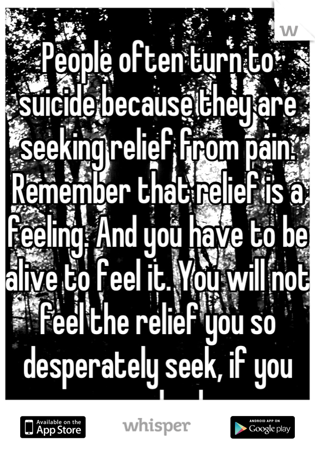 
People often turn to suicide because they are seeking relief from pain. Remember that relief is a feeling. And you have to be alive to feel it. You will not feel the relief you so desperately seek, if you are dead.