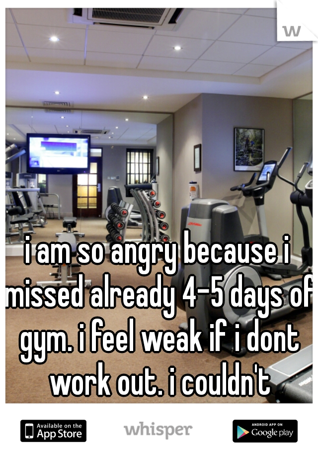i am so angry because i missed already 4-5 days of gym. i feel weak if i dont work out. i couldn't because of school(
