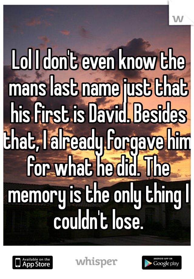 Lol I don't even know the mans last name just that his first is David. Besides that, I already forgave him for what he did. The memory is the only thing I couldn't lose.