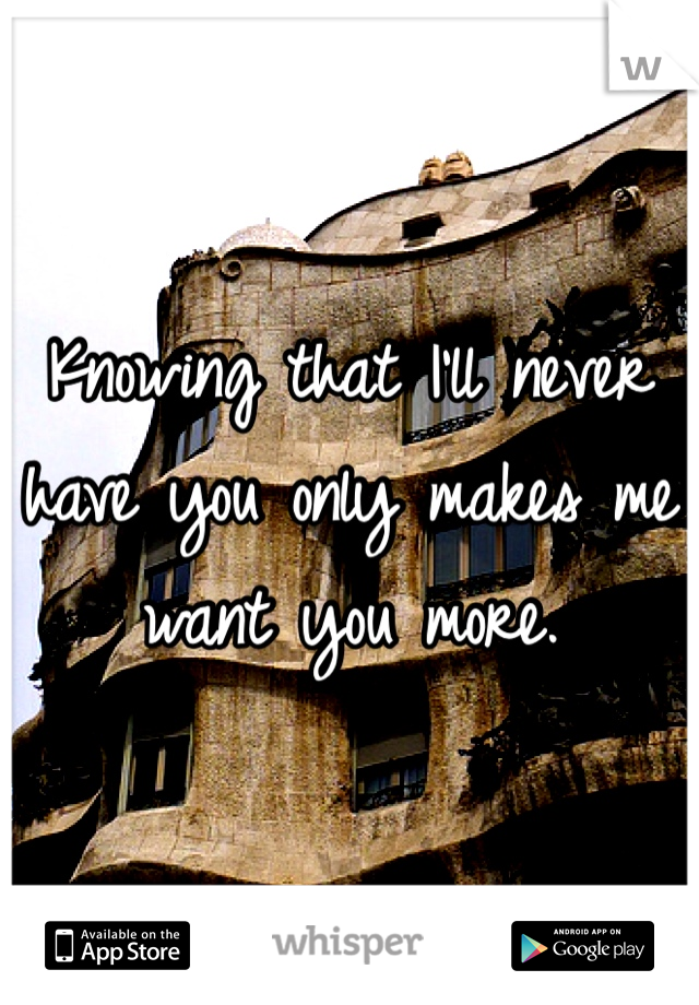 Knowing that I'll never have you only makes me want you more. 