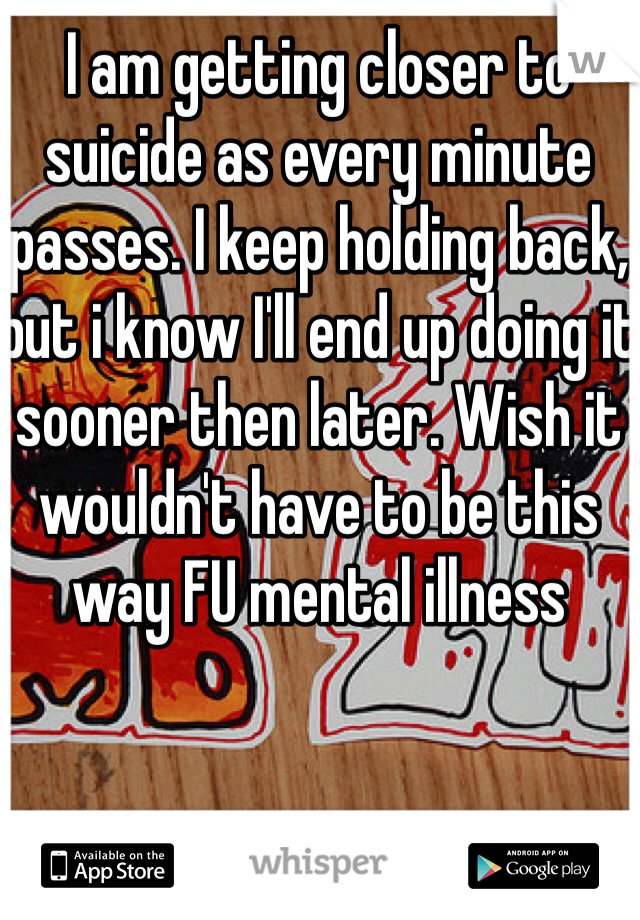 I am getting closer to suicide as every minute passes. I keep holding back, but i know I'll end up doing it sooner then later. Wish it wouldn't have to be this way FU mental illness 