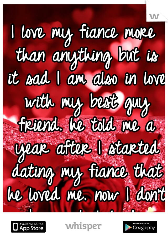 I love my fiance more than anything but is it sad I am also in love with my best guy friend. he told me a year after I started dating my fiance that he loved me. now I don't know what to do.