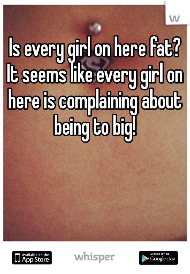 Is every girl on here fat? It seems like every girl on here is complaining about being to big!