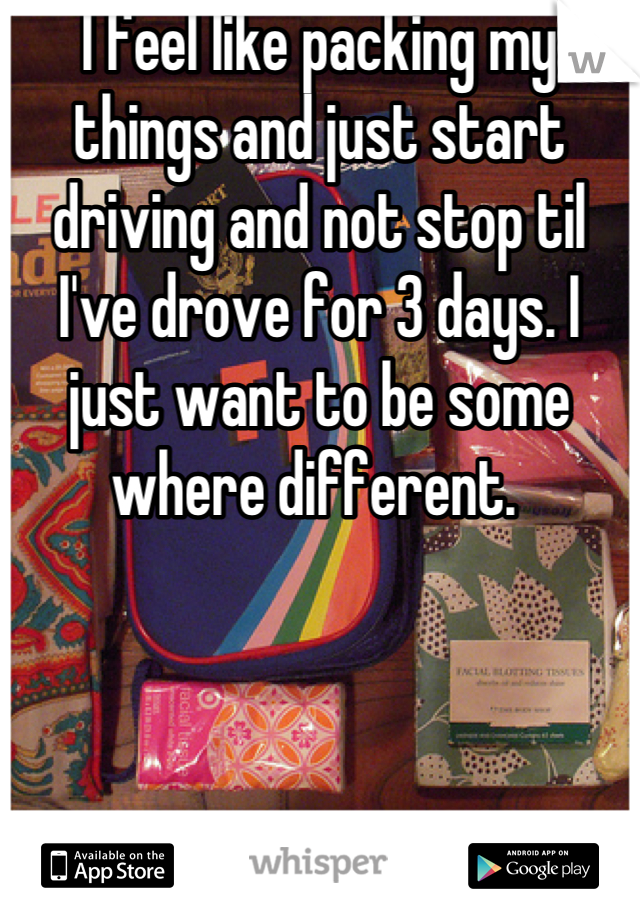 I feel like packing my things and just start driving and not stop til I've drove for 3 days. I just want to be some where different. 