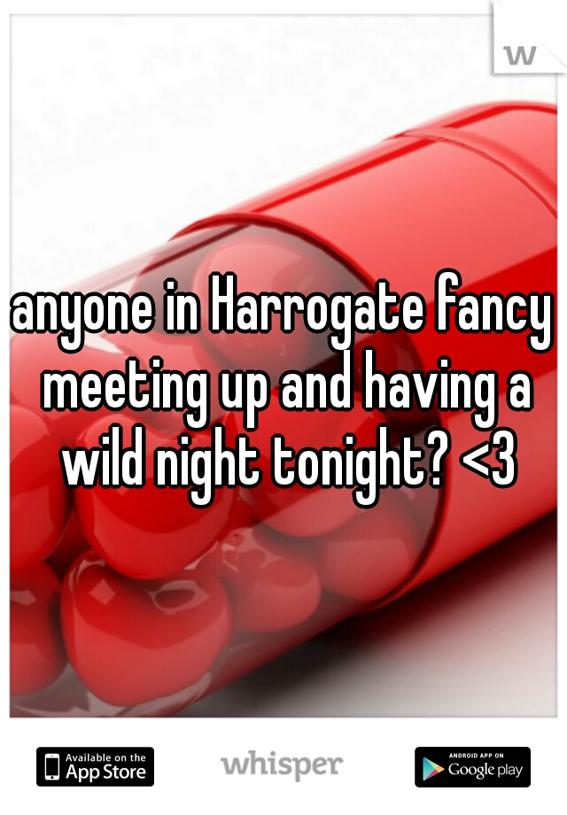 anyone in Harrogate fancy meeting up and having a wild night tonight? <3