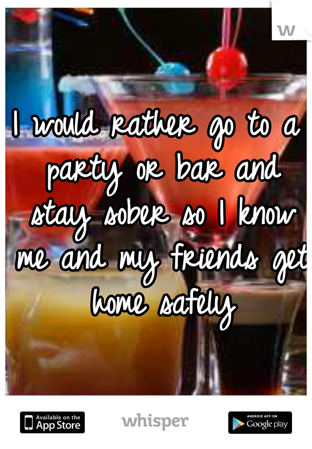 I would rather go to a party or bar and stay sober so I know me and my friends get home safely