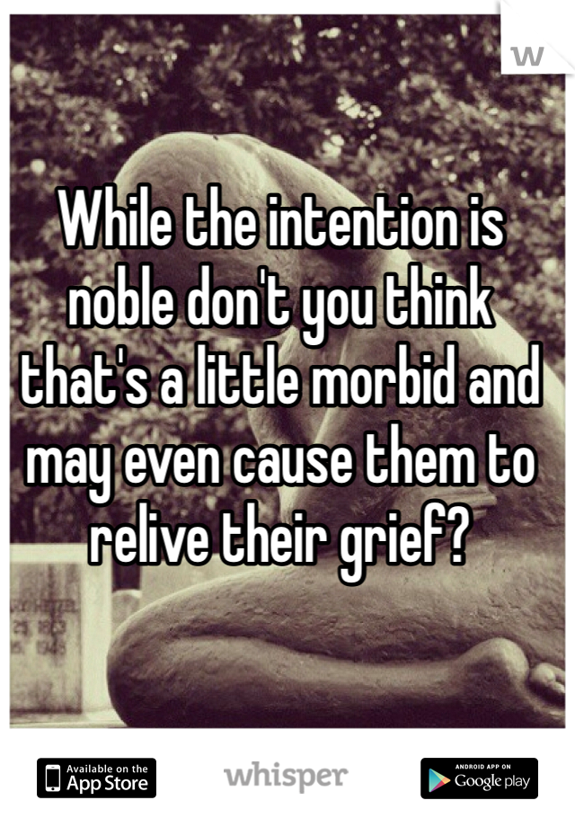 While the intention is noble don't you think that's a little morbid and may even cause them to relive their grief? 