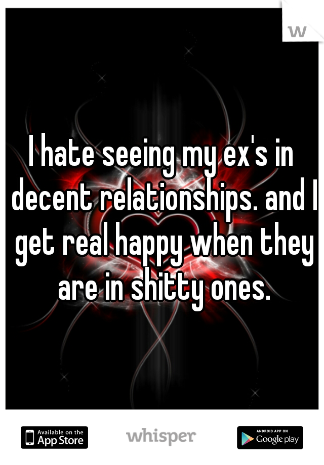 I hate seeing my ex's in decent relationships. and I get real happy when they are in shitty ones.