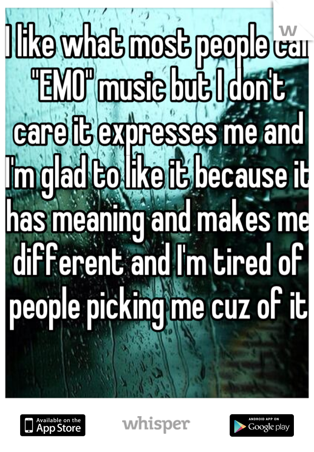 I like what most people call "EMO" music but I don't care it expresses me and I'm glad to like it because it has meaning and makes me different and I'm tired of people picking me cuz of it 