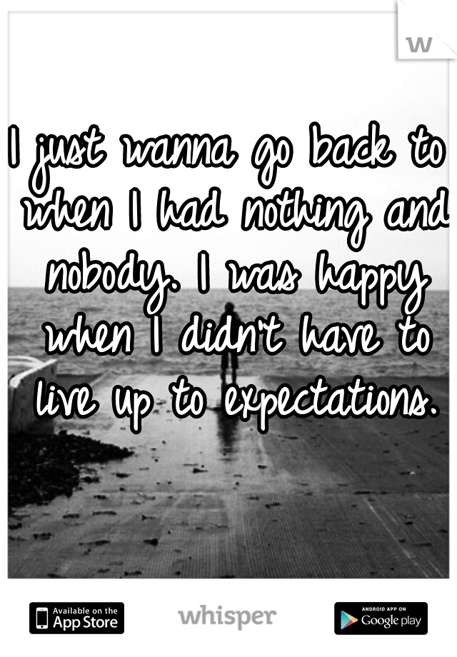 I just wanna go back to when I had nothing and nobody. I was happy when I didn't have to live up to expectations.