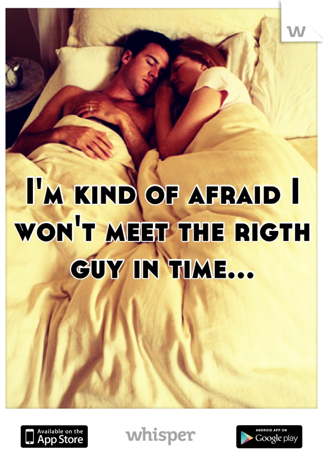 I'm kind of afraid I won't meet the rigth guy in time...