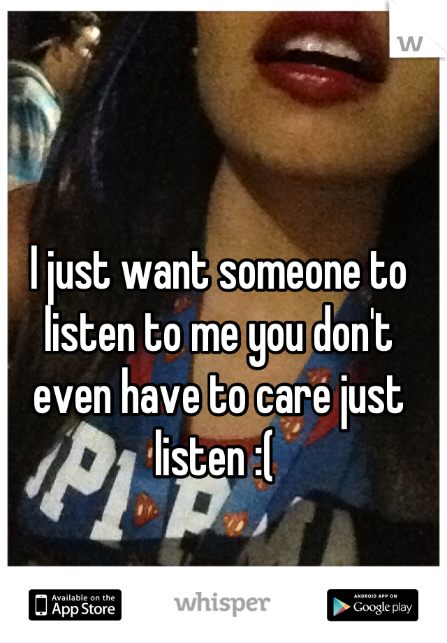I just want someone to listen to me you don't even have to care just listen :( 