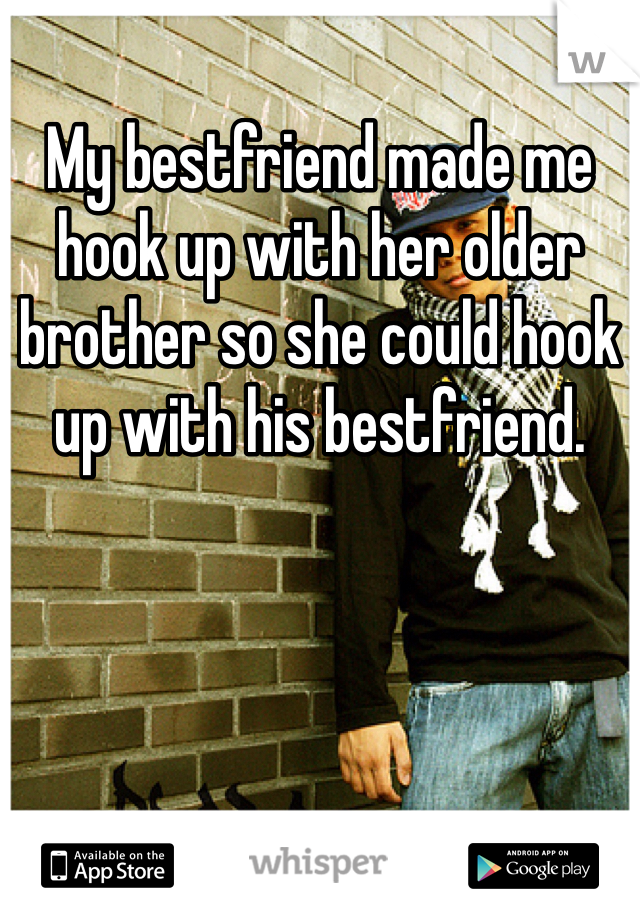 My bestfriend made me hook up with her older brother so she could hook up with his bestfriend. 