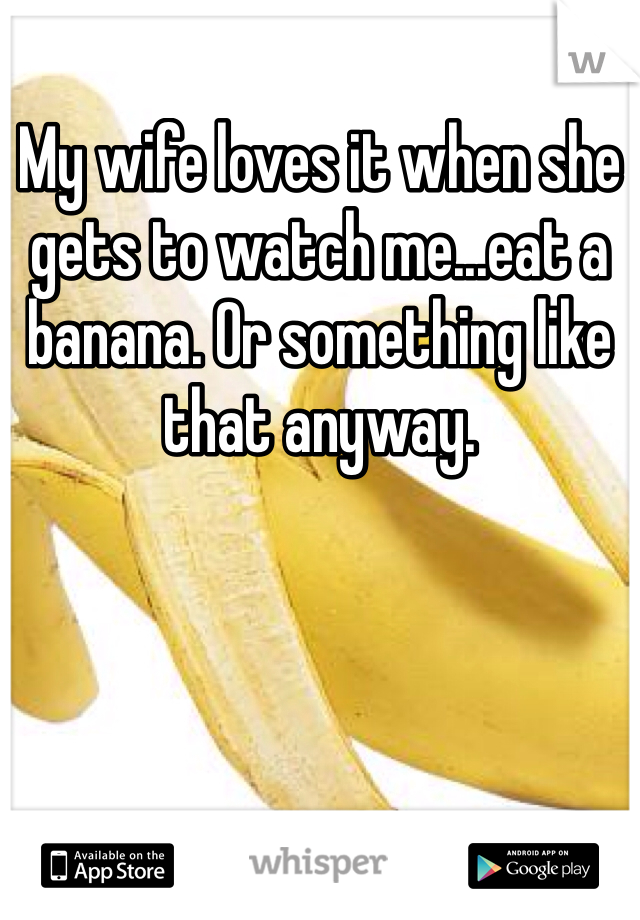 My wife loves it when she gets to watch me...eat a banana. Or something like that anyway.