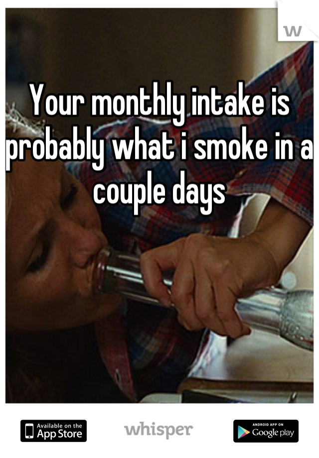 Your monthly intake is probably what i smoke in a couple days
