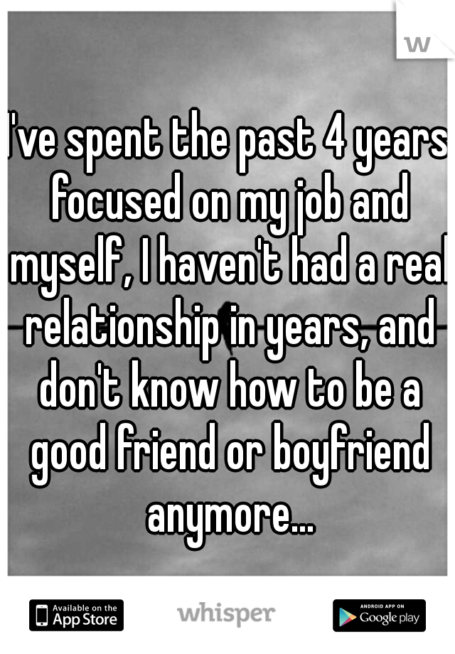 I've spent the past 4 years focused on my job and myself, I haven't had a real relationship in years, and don't know how to be a good friend or boyfriend anymore...