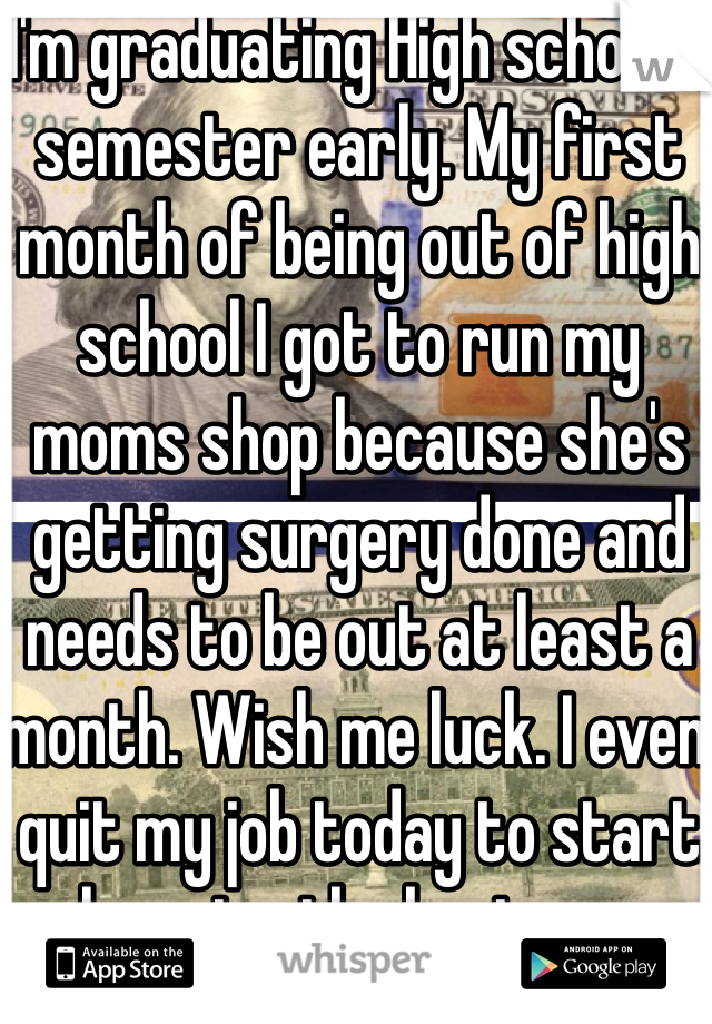 I'm graduating High school a semester early. My first month of being out of high school I got to run my moms shop because she's getting surgery done and needs to be out at least a month. Wish me luck. I even quit my job today to start learning the business.