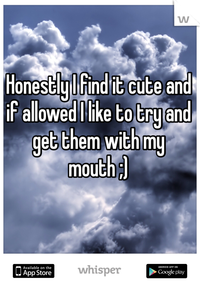Honestly I find it cute and if allowed I like to try and get them with my mouth ;)
