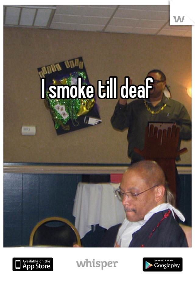 I smoke till deaf
