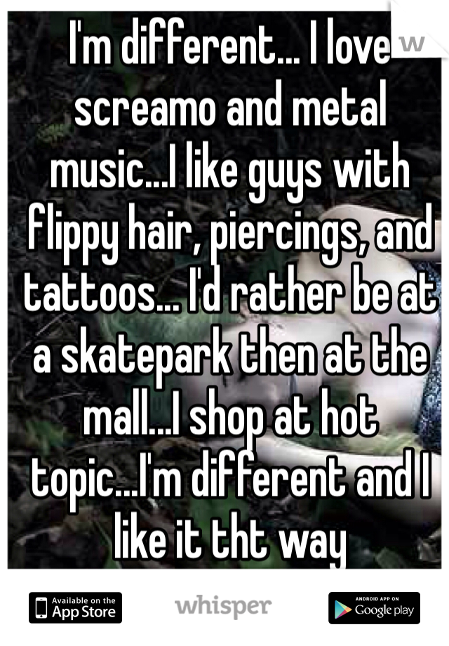 I'm different... I love screamo and metal music...I like guys with flippy hair, piercings, and tattoos... I'd rather be at a skatepark then at the mall...I shop at hot topic...I'm different and I like it tht way