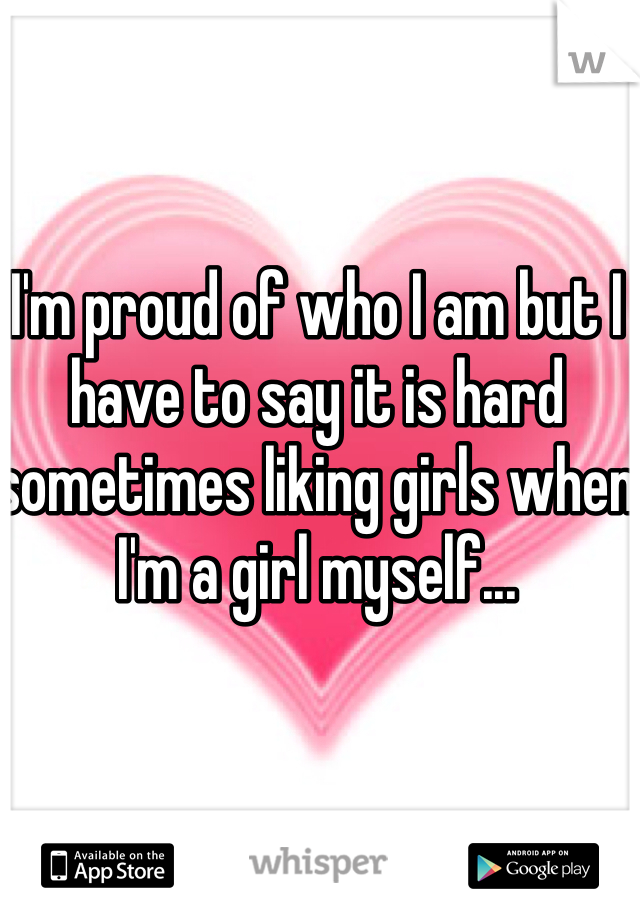 I'm proud of who I am but I have to say it is hard sometimes liking girls when I'm a girl myself...