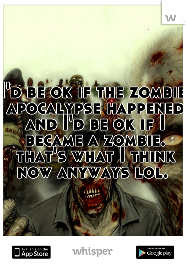 I'd be ok if the zombie apocalypse happened and I'd be ok if I became a zombie. that's what I think now anyways lol. 