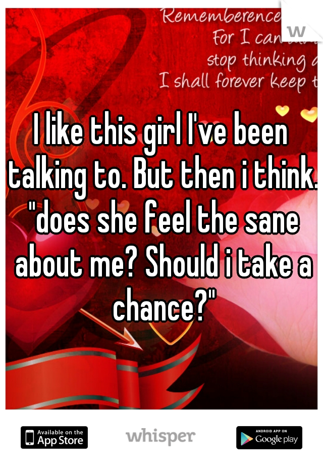 I like this girl I've been talking to. But then i think. "does she feel the sane about me? Should i take a chance?"