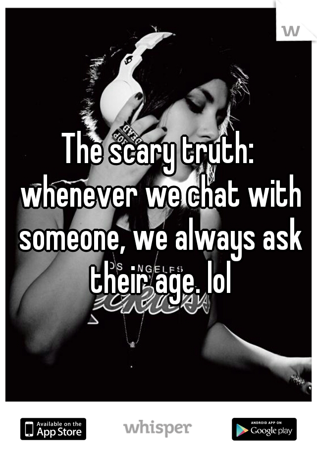 The scary truth: whenever we chat with someone, we always ask their age. lol