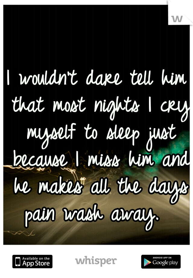 I wouldn't dare tell him that most nights I cry myself to sleep just because I miss him and he makes all the days pain wash away.  