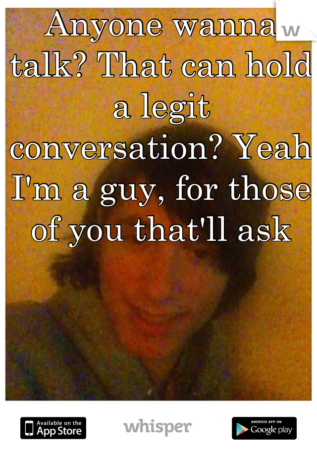 Anyone wanna talk? That can hold a legit conversation? Yeah I'm a guy, for those of you that'll ask