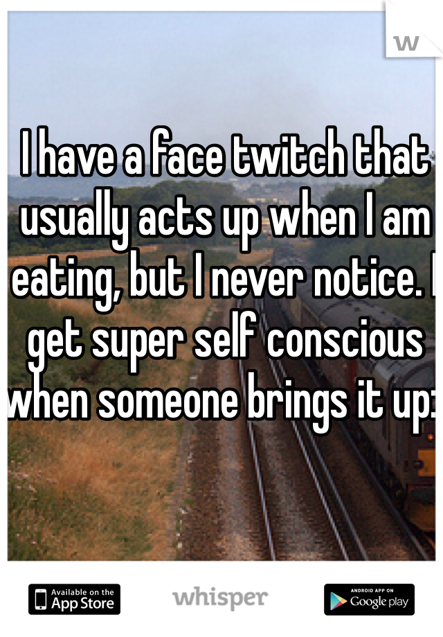 I have a face twitch that usually acts up when I am eating, but I never notice. I get super self conscious when someone brings it up:(