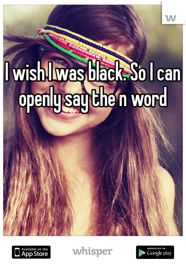 I wish I was black. So I can openly say the n word