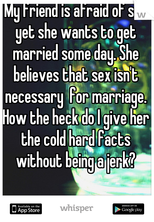 My friend is afraid of sex yet she wants to get married some day. She believes that sex isn't necessary  for marriage. How the heck do I give her the cold hard facts without being a jerk?