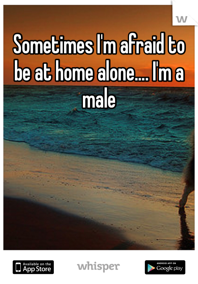 Sometimes I'm afraid to be at home alone.... I'm a male 