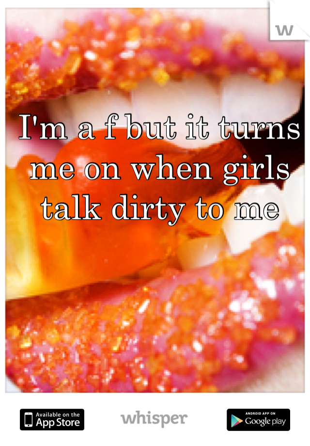 I'm a f but it turns me on when girls talk dirty to me 