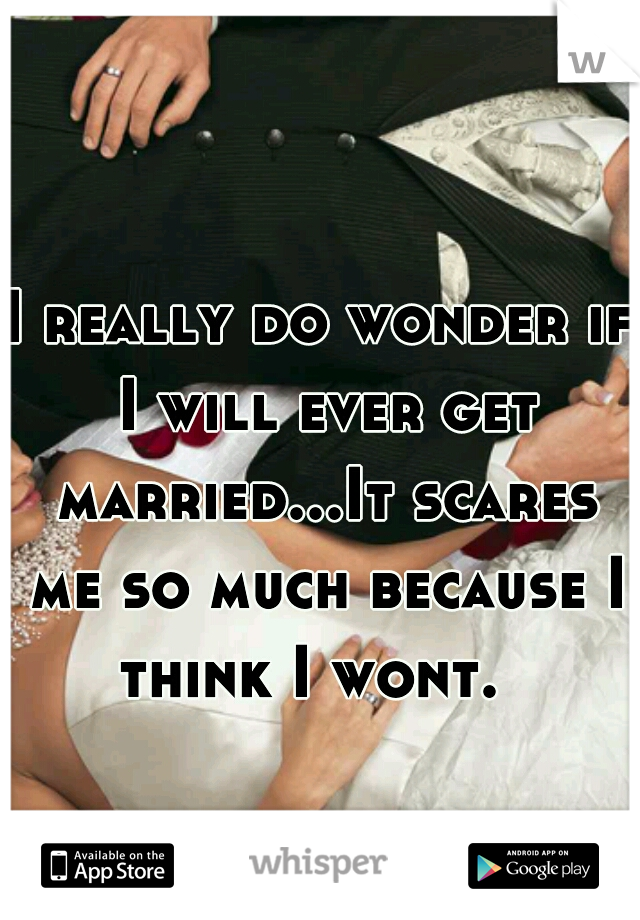I really do wonder if I will ever get married...It scares me so much because I think I wont.  