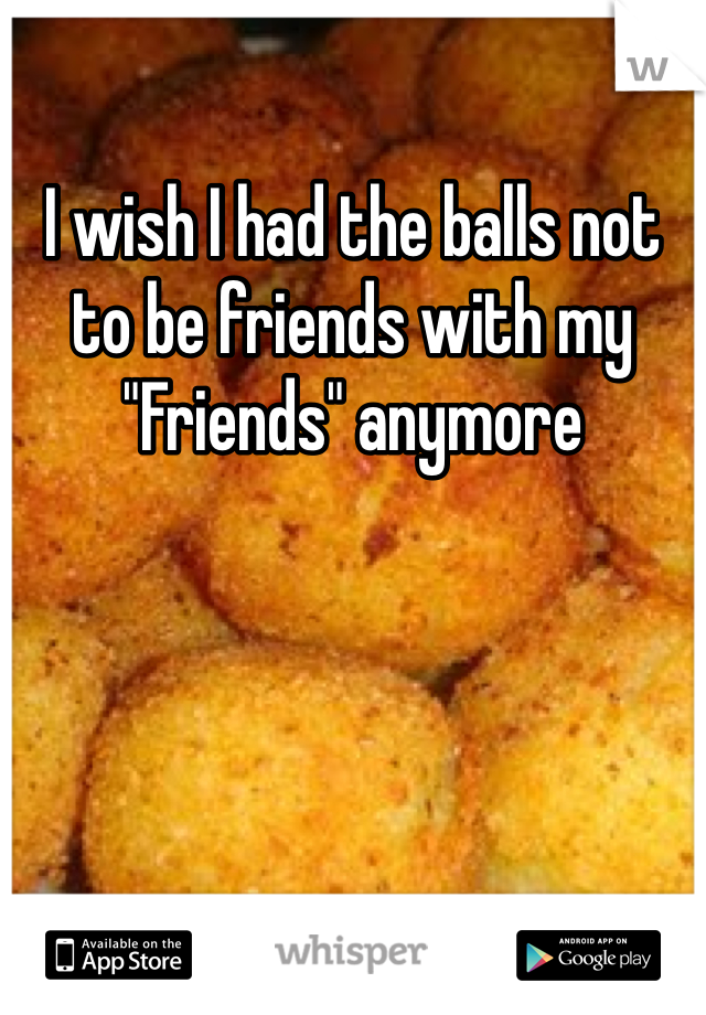 I wish I had the balls not to be friends with my "Friends" anymore 