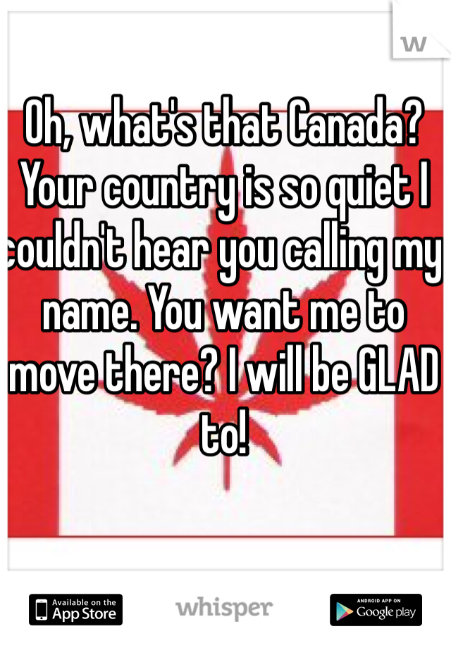 Oh, what's that Canada? Your country is so quiet I couldn't hear you calling my name. You want me to move there? I will be GLAD to! 