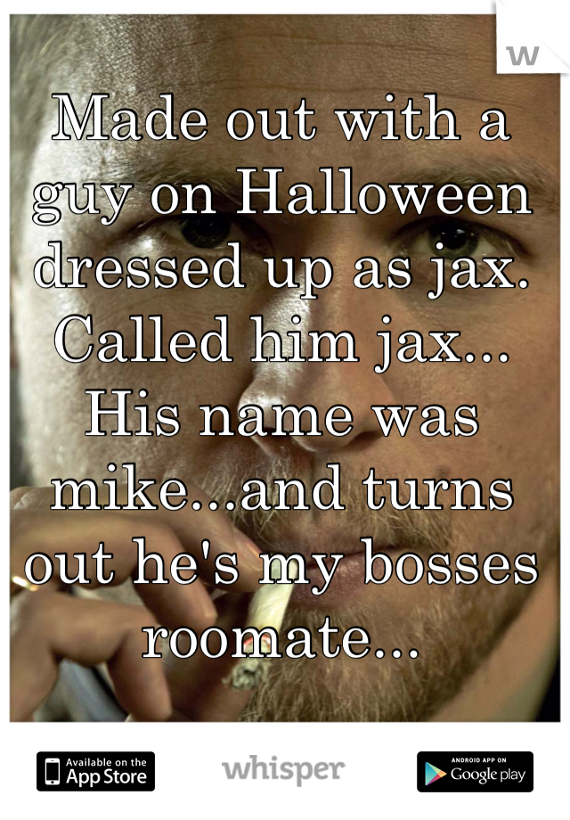 Made out with a guy on Halloween dressed up as jax. Called him jax... His name was mike...and turns out he's my bosses roomate...