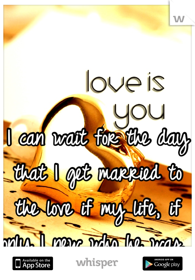 


I can wait for the day that I get married to the love if my life, if only I new who he was. 
